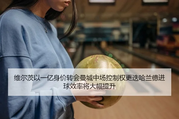 维尔茨以一亿身价转会曼城中场控制权更迭哈兰德进球效率将大幅提升
